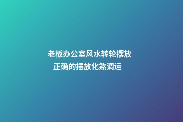 老板办公室风水转轮摆放     正确的摆放化煞调运